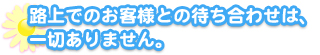 

路上でのお客様との待ち合わせは一切ありません